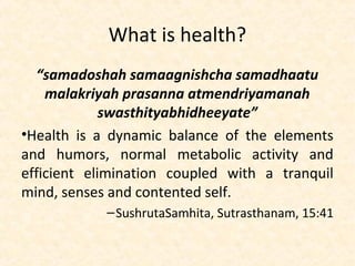 What is health?
“samadoshah samaagnishcha samadhaatu
malakriyah prasanna atmendriyamanah
swasthityabhidheeyate”
•Health is a dynamic balance of the elements
and humors, normal metabolic activity and
efficient elimination coupled with a tranquil
mind, senses and contented self.
–SushrutaSamhita, Sutrasthanam, 15:41
 