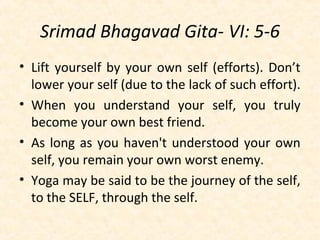 Srimad Bhagavad Gita- VI: 5-6
• Lift yourself by your own self (efforts). Don’t
lower your self (due to the lack of such effort).
• When you understand your self, you truly
become your own best friend.
• As long as you haven't understood your own
self, you remain your own worst enemy.
• Yoga may be said to be the journey of the self,
to the SELF, through the self.
 