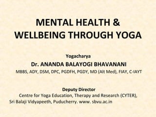 MENTAL HEALTH &
WELLBEING THROUGH YOGA
Yogacharya
Dr. ANANDA BALAYOGI BHAVANANI
MBBS, ADY, DSM, DPC, PGDFH, PGDY, MD (Alt Med), FIAY, C-IAYT
Deputy Director
Centre for Yoga Education, Therapy and Research (CYTER),
Sri Balaji Vidyapeeth, Puducherry. www. sbvu.ac.in
 