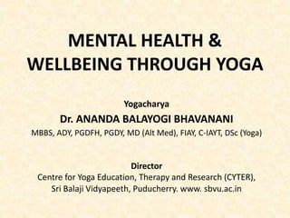 MENTAL HEALTH &
WELLBEING THROUGH YOGA
Yogacharya
Dr. ANANDA BALAYOGI BHAVANANI
MBBS, ADY, PGDFH, PGDY, MD (Alt Med), FIAY, C-IAYT, DSc (Yoga)
Director
Centre for Yoga Education, Therapy and Research (CYTER),
Sri Balaji Vidyapeeth, Puducherry. www. sbvu.ac.in
 