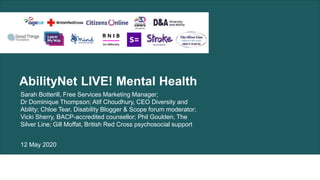 AbilityNet LIVE! Mental Health
Sarah Botterill, Free Services Marketing Manager;
Dr Dominique Thompson; Atif Choudhury, CEO Diversity and
Ability; Chloe Tear, Disability Blogger & Scope forum moderator;
Vicki Sherry, BACP-accredited counsellor; Phil Goulden, The
Silver Line; Gill Moffat, British Red Cross psychosocial support
12 May 2020
 