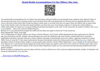 Mental Health Accommodations For Our Military Men And...
Are mental health accommodations for our military men and women sufficient? Soldiers are put through trying conditions when deployed. Many of
the men and women are sent to a foreign country away from their homes full of the people they love the most, who are spending their time with a
worry in the back of their mind if they will get the chance to hold, touch, or see their loved ones ever again. Often, the soldiers who do make it back
home to their families tend to develop some mental problems over their time away. Even though a majority of veterans has visible problems, a
widely–held number of veterans are very good at hiding the problems developed over the years. For the reason that, the number of soldiers with mental
health problems ... Show more content on Helpwriting.net ...
Because it's is a government based company the media will not release any negative actions the VA has carried out.
Hook, Background, Thesis, Essay Map
The U.S Department of Veterans Affairs is not Always a Positive Business. The Veterans Affairs Department provides employments for full
– and
part–time psychiatrists and full– and part–time psychologists who work and collaborate with social workers, mental health nurses, counselors,
rehabilitation specialists, and other clinicians to make available a full range of mental health services for soldiers. (opposing viewpoints in context
2008). However, does the VA hire mature professionals who place their patients' needs above their personal wants? Being in amilitary family and
partaking to almost all things military insights, I can personally express that the Veterans Affairs Department is not as valuable as the media portrays it
to be. Because it's is a government based company the media will not release any negative actions the VA has carried out. But then again, when you're
in the military you realize that the majority of the Veteran Affairs Department workers are very conceited to put their personal problems before their
patients' problems.
Before my father was deployed he received a phone call from a former solider he was with in a previous deployment family member. In that phone call,
the person stated that the soldier has been
... Get more on HelpWriting.net ...
 