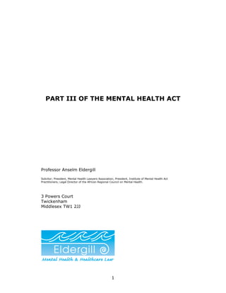 PART III OF THE MENTAL HEALTH ACT




Professor Anselm Eldergill

Solicitor; President, Mental Health Lawyers Association; President, Institute of Mental Health Act
Practitioners; Legal Director of the African Regional Council on Mental Health.




3 Powers Court
Twickenham
Middlesex TW1 2JJ




                                                      1
 
