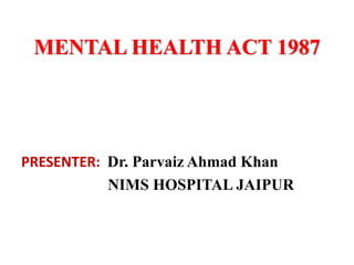 MENTAL HEALTH ACT 1987
PRESENTER: Dr. Parvaiz Ahmad Khan
NIMS HOSPITAL JAIPUR
 