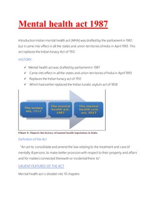 Mental health act 1987
Introduction Indian mental health act (MHA) was drafted by the parliament in 1987,
but it came into effect in all the states and union territories of India in April 1993. This
act replaces the Indian lunacy Act of 1912.
HISTORY:
 Mental health act was drafted by parliament in 1987
 Came into effect in all the states and union territories of India in April 1993
 Replaces the Indian lunacy act of 1912
 Which had earlier replaced the Indian lunatic asylum act of 1858
Definition of the Act
“An act to consolidate and amend the law relating to the treatment and care of
mentally ill persons, to make better provision with respect to their property and affairs
and for matters connected therewith or incidental there to”
SALIENT FEATURES OF THE ACT
Mental health act is divided into 10 chapters
 