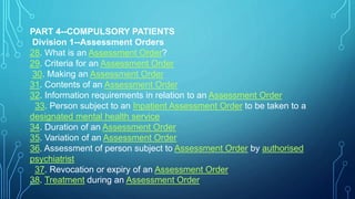 PART 4--COMPULSORY PATIENTS
Division 1--Assessment Orders
28. What is an Assessment Order?
29. Criteria for an Assessment Order
30. Making an Assessment Order
31. Contents of an Assessment Order
32. Information requirements in relation to an Assessment Order
33. Person subject to an Inpatient Assessment Order to be taken to a
designated mental health service
34. Duration of an Assessment Order
35. Variation of an Assessment Order
36. Assessment of person subject to Assessment Order by authorised
psychiatrist
37. Revocation or expiry of an Assessment Order
38. Treatment during an Assessment Order
 