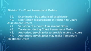 Division 2--Court Assessment Orders
39. Examination by authorised psychiatrist
40. Notification requirements in relation to Court
Assessment Orders
41. Variation of a Court Assessment Order
42. Treatment during Court Assessment Order
43. Authorised psychiatrist to provide report to court
44. Authorised psychiatrist may make Temporary
Treatment Order
 