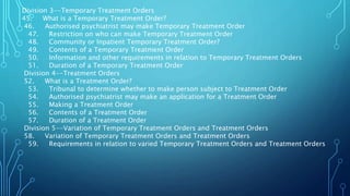 Division 3--Temporary Treatment Orders
45. What is a Temporary Treatment Order?
46. Authorised psychiatrist may make Temporary Treatment Order
47. Restriction on who can make Temporary Treatment Order
48. Community or Inpatient Temporary Treatment Order?
49. Contents of a Temporary Treatment Order
50. Information and other requirements in relation to Temporary Treatment Orders
51. Duration of a Temporary Treatment Order
Division 4--Treatment Orders
52. What is a Treatment Order?
53. Tribunal to determine whether to make person subject to Treatment Order
54. Authorised psychiatrist may make an application for a Treatment Order
55. Making a Treatment Order
56. Contents of a Treatment Order
57. Duration of a Treatment Order
Division 5--Variation of Temporary Treatment Orders and Treatment Orders
58. Variation of Temporary Treatment Orders and Treatment Orders
59. Requirements in relation to varied Temporary Treatment Orders and Treatment Orders
 