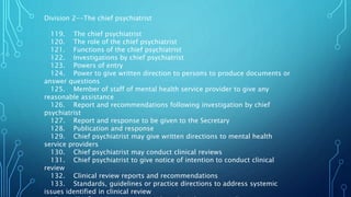 Division 2--The chief psychiatrist
119. The chief psychiatrist
120. The role of the chief psychiatrist
121. Functions of the chief psychiatrist
122. Investigations by chief psychiatrist
123. Powers of entry
124. Power to give written direction to persons to produce documents or
answer questions
125. Member of staff of mental health service provider to give any
reasonable assistance
126. Report and recommendations following investigation by chief
psychiatrist
127. Report and response to be given to the Secretary
128. Publication and response
129. Chief psychiatrist may give written directions to mental health
service providers
130. Chief psychiatrist may conduct clinical reviews
131. Chief psychiatrist to give notice of intention to conduct clinical
review
132. Clinical review reports and recommendations
133. Standards, guidelines or practice directions to address systemic
issues identified in clinical review
 