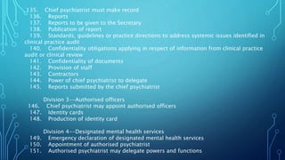135. Chief psychiatrist must make record
136. Reports
137. Reports to be given to the Secretary
138. Publication of report
139. Standards, guidelines or practice directions to address systemic issues identified in
clinical practice audit
140. Confidentiality obligations applying in respect of information from clinical practice
audit or clinical review
141. Confidentiality of documents
142. Provision of staff
143. Contractors
144. Power of chief psychiatrist to delegate
145. Reports submitted by the chief psychiatrist
Division 3--Authorised officers
146. Chief psychiatrist may appoint authorised officers
147. Identity cards
148. Production of identity card
Division 4--Designated mental health services
149. Emergency declaration of designated mental health services
150. Appointment of authorised psychiatrist
151. Authorised psychiatrist may delegate powers and functions
 