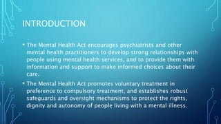 INTRODUCTION
• The Mental Health Act encourages psychiatrists and other
mental health practitioners to develop strong relationships with
people using mental health services, and to provide them with
information and support to make informed choices about their
care.
• The Mental Health Act promotes voluntary treatment in
preference to compulsory treatment, and establishes robust
safeguards and oversight mechanisms to protect the rights,
dignity and autonomy of people living with a mental illness.
 