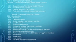 PART 8--MENTAL HEALTH TRIBUNAL
Division 1--Establishment of the Mental Health Tribunal
152. Establishment of the Mental Health Tribunal
153. Functions of the Tribunal
154. General powers of the Tribunal
155. Protection of members, persons and witnesses
Division 2--Membership of the Tribunal
156. Membership
157. President
158. Deputy President
159. Senior members and ordinary members
160. Legal members
161. Psychiatrist members
162. Registered medical practitioner members
163. Community members
164. Appointments to act as President or Deputy President
165. Remuneration and allowances
166. Public Administration Act 2004 does not apply to members
167. Resignation
168. Suspension
169. Investigation
170. Vacation and removal from office
 