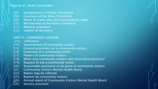 Division 6--Rules Committee
207. Establishment of Rules Committee
208. Functions of the Rules Committee
209. Power to make rules and issue practice notes
210. Membership of the Rules Committee
211. Meeting procedure
212. Validity of decisions
PART 9--COMMUNITY VISITORS
213. Definition
214. Appointment of community visitors
215. General provisions as to community visitors
216. Functions of a community visitor
217. Powers of community visitors
218. When may community visitors visit prescribed premises?
219. Request to see a community visitor
220. Reasonable assistance to be given to community visitors
221. Community Visitors Mental Health Board
222. Matter may be referred
223. Reports by community visitors
224. Annual report of Community Visitors Mental Health Board
225. Secrecy provision
 