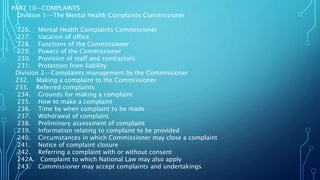 PART 10—COMPLAINTS
Division 1--The Mental Health Complaints Commissioner
226. Mental Health Complaints Commissioner
227. Vacation of office
228. Functions of the Commissioner
229. Powers of the Commissioner
230. Provision of staff and contractors
231. Protection from liability
Division 2--Complaints management by the Commissioner
232. Making a complaint to the Commissioner
233. Referred complaints
234. Grounds for making a complaint
235. How to make a complaint
236. Time by when complaint to be made
237. Withdrawal of complaint
238. Preliminary assessment of complaint
239. Information relating to complaint to be provided
240. Circumstances in which Commissioner may close a complaint
241. Notice of complaint closure
242. Referring a complaint with or without consent
242A. Complaint to which National Law may also apply
243. Commissioner may accept complaints and undertakings
 