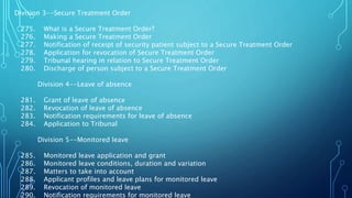 Division 3--Secure Treatment Order
275. What is a Secure Treatment Order?
276. Making a Secure Treatment Order
277. Notification of receipt of security patient subject to a Secure Treatment Order
278. Application for revocation of Secure Treatment Order
279. Tribunal hearing in relation to Secure Treatment Order
280. Discharge of person subject to a Secure Treatment Order
Division 4--Leave of absence
281. Grant of leave of absence
282. Revocation of leave of absence
283. Notification requirements for leave of absence
284. Application to Tribunal
Division 5--Monitored leave
285. Monitored leave application and grant
286. Monitored leave conditions, duration and variation
287. Matters to take into account
288. Applicant profiles and leave plans for monitored leave
289. Revocation of monitored leave
290. Notification requirements for monitored leave
 