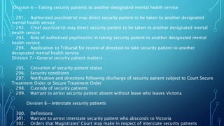 Division 6--Taking security patients to another designated mental health service
291. Authorised psychiatrist may direct security patient to be taken to another designated
mental health service
292. Chief psychiatrist may direct security patient to be taken to another designated mental
health service
293. Role of authorised psychiatrist in taking security patient to another designated mental
health service
294. Application to Tribunal for review of direction to take security patient to another
designated mental health service
Division 7--General security patient matters
295. Cessation of security patient status
296. Security conditions
297. Notification and directions following discharge of security patient subject to Court Secure
Treatment Order or Secure Treatment Order
298. Custody of security patients
299. Warrant to arrest security patient absent without leave who leaves Victoria
Division 8--Interstate security patients
300. Definitions
301. Warrant to arrest interstate security patient who absconds to Victoria
302. Orders that Magistrates' Court may make in respect of interstate security patients
 