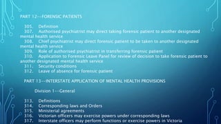 PART 12--FORENSIC PATIENTS
305. Definition
307. Authorised psychiatrist may direct taking forensic patient to another designated
mental health service
308. Chief psychiatrist may direct forensic patient to be taken to another designated
mental health service
309. Role of authorised psychiatrist in transferring forensic patient
310. Application to Forensic Leave Panel for review of decision to take forensic patient to
another designated mental health service
311. Security conditions
312. Leave of absence for forensic patient
PART 13--INTERSTATE APPLICATION OF MENTAL HEALTH PROVISIONS
Division 1--General
313. Definitions
314. Corresponding laws and Orders
315. Ministerial agreements
316. Victorian officers may exercise powers under corresponding laws
317. Interstate officers may perform functions or exercise powers in Victoria
 