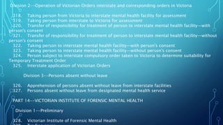 Division 2--Operation of Victorian Orders interstate and corresponding orders in Victoria
318. Taking person from Victoria to interstate mental health facility for assessment
319. Taking person from interstate to Victoria for assessment
320. Transfer of responsibility for treatment of person to interstate mental health facility—with
person's consent
321. Transfer of responsibility for treatment of person to interstate mental health facility—without
person's consent
322. Taking person to interstate mental health facility—with person's consent
323. Taking person to interstate mental health facility—without person's consent
324. Person subject to interstate compulsory order taken to Victoria to determine suitability for
Temporary Treatment Order
325. Interstate application of Victorian Orders
Division 3--Persons absent without leave
326. Apprehension of persons absent without leave from interstate facilities
327. Persons absent without leave from designated mental health service
PART 14--VICTORIAN INSTITUTE OF FORENSIC MENTAL HEALTH
Division 1--Preliminary
328. Victorian Institute of Forensic Mental Health
 