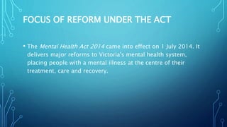 FOCUS OF REFORM UNDER THE ACT
• The Mental Health Act 2014 came into effect on 1 July 2014. It
delivers major reforms to Victoria's mental health system,
placing people with a mental illness at the centre of their
treatment, care and recovery.
 