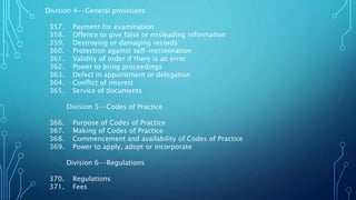 Division 4--General provisions
357. Payment for examination
358. Offence to give false or misleading information
359. Destroying or damaging records
360. Protection against self-incrimination
361. Validity of order if there is an error
362. Power to bring proceedings
363. Defect in appointment or delegation
364. Conflict of interest
365. Service of documents
Division 5--Codes of Practice
366. Purpose of Codes of Practice
367. Making of Codes of Practice
368. Commencement and availability of Codes of Practice
369. Power to apply, adopt or incorporate
Division 6--Regulations
370. Regulations
371. Fees
 