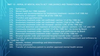 PART 16--REPEAL OF MENTAL HEALTH ACT 1986,SAVINGS AND TRANSITIONAL PROVISIONS
373. Definitions
374. Mental Health Act 1986 repealed
375. Request and recommendation for involuntary treatment—section 9 of 1986 Act
376. Authority to transport—section 9A of the 1986 Act
377. Transfers and apprehensions
378. Involuntary treatment order not confirmed—section 12 of the 1986 Act
379. Involuntary treatment order not confirmed—section 12AA of the 1986 Act
380. Involuntary treatment order not reviewed—section 12AC of the 1986 Act
381. Continued detention and treatment of involuntary patient—sections 12A, 12C and 12D
382. Community treatment order—section 14 of the 1986 Act—no review by Board
383. Community treatment order—section 14—review and confirmation by Board
384. Restricted community treatment order—section 15A of the 1986 Act
385. Hospital transfer order and restricted hospital transfer order—section 16
386. Transfer of person detained in prison under Crimes (Mental Impairment and Unfitness to
be Tried) Act 1997
387. Appeals, reviews, proceedings and determinations
388. Secrecy provisions
389. Transfer of involuntary patient to another approved mental health service
 