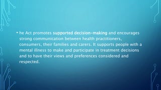 • he Act promotes supported decision-making and encourages
strong communication between health practitioners,
consumers, their families and carers. It supports people with a
mental illness to make and participate in treatment decisions
and to have their views and preferences considered and
respected.
 