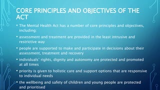CORE PRINCIPLES AND OBJECTIVES OF THE
ACT
• The Mental Health Act has a number of core principles and objectives,
including:
• assessment and treatment are provided in the least intrusive and
restrictive way
• people are supported to make and participate in decisions about their
assessment, treatment and recovery
• individuals’ rights, dignity and autonomy are protected and promoted
at all times
• priority is given to holistic care and support options that are responsive
to individual needs
• the wellbeing and safety of children and young people are protected
and prioritised
 