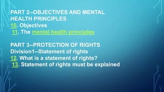 PART 2--OBJECTIVES AND MENTAL
HEALTH PRINCIPLES
10. Objectives
11. The mental health principles
PART 3--PROTECTION OF RIGHTS
Division1--Statement of rights
12. What is a statement of rights?
13. Statement of rights must be explained
 