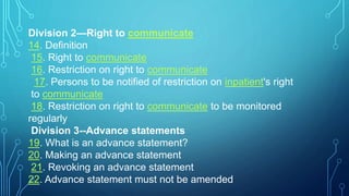 Division 2—Right to communicate
14. Definition
15. Right to communicate
16. Restriction on right to communicate
17. Persons to be notified of restriction on inpatient's right
to communicate
18. Restriction on right to communicate to be monitored
regularly
Division 3--Advance statements
19. What is an advance statement?
20. Making an advance statement
21. Revoking an advance statement
22. Advance statement must not be amended
 