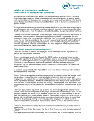 Advice for employers on workplace
adjustments for mental health conditions
At any one time, one in six adults1 will be experiencing a mental health condition. It is crucial
that employers are playing a full part in supporting job retention and return to work for people
with such conditions. In this document we use the term mental health condition to refer to early
signs of stress as well as medically diagnosed conditions such as depression, schizophrenia or
bipolar disorder.

In many cases simple and cost-effective workplace adjustments can make a big difference and
can allow people with mental health conditions to keep in touch with the working world and live
healthy and productive lives. The adjustment needed could be a change in practice or workload.

These guidance notes are intended to help employers think through the kinds of adjustments at
work which they can make for people with mental health conditions. They include practical
advice and links to other resources which might help them to support job retention and return to
work. The key thing to remember is that everyone’s experience of mental ill health is different –
so two people with a diagnosis of depression may have very different symptoms and need
different adjustments. This may seem complex, but often the person will be the expert on their
condition and know their own support needs.

Why should an employer make adjustments?
There are a number of reasons why employers should take steps to make adjustments for
people with mental health conditions.

From a regulatory perspective, the Equality Act (2010) outlines an employer’s duty to make
reasonable adjustments for people with disabilities in order to ensure that they have the same
access to everything that involves gaining or keeping employment as a non-disabled person.
According to the Act a person is defined as disabled if they have a mental or physical
impairment that has a substantial long term (i.e. more than 12 months) effect on their normal
day to day activities.

A person is also protected under the Act if they have been affected in this way in the past but
have been well for some time.

From a business perspective, proactive management of employees’ mental and physical health
can produce a range of benefits, including reduction of sickness absence, greater staff
engagement and productivity, and reduced staff turnover, recruitment and costs. Making a few
small adjustments to enable a member of staff to continue doing their job is far less expensive
than the costs incurred through recruiting and training a new employee. Most adjustments cost
nothing and according to The Equality and Human Rights Commission, the average cost is just
£752.

There are ‘best practice’ arguments too. Evidence has shown that good work is beneficial for
mental health and well-being and that - for people with a mental health condition - work can aid
recovery (Waddell and Burton, 2006). However, stigma and lack of understanding, as well as
lack of knowledge about how to support people in the workplace, means that a large number of
people with mental health conditions remain unemployed. Anyone who wishes to work should
be able to do so through making work more accessible. Employers who attach priority to
inclusiveness and their wider social responsibilities will wish to ensure that both their policies

1
  Office for National Statistics (2000), Psychiatric morbidity among adults living in private households in
Great Britain.
2
 Equality and Human Rights Commission, Top Tips for Small Employers: A guide to employing disabled
people
http://www.equalityhumanrights.com/uploaded_files/Employers/top_tips_for_small_employers_emp5.pdf
 