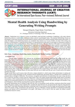 www.ijcrt.org © 2021 IJCRT | Volume 9, Issue 5 May 2021 | ISSN: 2320-2882
IJCRT2105042 International Journal of Creative Research Thoughts (IJCRT) www.ijcrt.org a330
Mental Health Analysis Using Handwriting by
Generating Writing Prompts
Manogna Pallapothu, Pragati Shinde, Vinish Marito
Information Technology Department
Fr. C. Rodrigues Institute of Technology, Vashi, Navi Mumbai, India
Abstract: Handwritten text is known to mirror an individual’s mind and body coordination. Graphology is the study wherein
handwriting analysis is used to draw conclusions about a person’s psychological status. The proposed methodology focuses on
developing a system that can predict the mental health of a person with the aid of machine learning without human intervention. To
make this happen, seven handwriting features are considered, these features are: (i) size of letters, (ii) slant of the writing, (iii)
baseline, (iv) pen pressure, (v) spacing between letters, (vi) spacing between words and (vii) top margin in a document to predict if
the writer has any of the 3 mental illnesses: Stress, Depression and Anxiety. The main objective of this paper is to extract features
from handwritten text which will be then normalized, scaled and used to draw conclusions about a person’s mental health. Min-
max algorithm, KBinsDiscretizer is used for scaling, normalization and discretization of the values obtained. Further, four support
vector machines will be used to classify the results derived from the mentioned algorithms. The accuracy achieved by the SVM
model over the test dataset is 98.58%. The methodology, datasets, and future scope of M.L in graphology have also been included.
Index Terms – Graphology, Handwriting Analysis, Mental Health, Machine Learning, SVM classifier.
I. INTRODUCTION
Several studies conducted have analyzed the psychological and emotional correlation that mental health has with
handwriting. Handwriting Analysis/graphology is a practice that has existed since the 1800’s [1]. Comprehending a human's mental
health state in its entirety is an extremely complex task that integrates several fields of research. Graphology has been used as a tool
to comprehend and understand a person better, presently, the use of graphology/handwriting analysis has been noted in in varied
sectors like: employee profiling, digital forensics, and personality traits recognition. There has been a sufficient use of this study
(graphology) by employers to analyze the behavior of the employees, as handwriting is said to reflect the psyche of a person. Mental
health is the level of psychological well-being or is referred to as cognitive, behavioral, and emotional well-being. The WHO
predicts that by 2022, roughly 20% of all Indians will be diagnosed with a mental illness in their lifetime. And as per reports from
the National Alliance on Mental Illness, [2] only about forty per cent of adults and fifty per cent of youth receive the medical
assistance they need.
Though mental illness can hit anyone, there still exists a stigma attached to it, which creates shame and hesitance in seeking aid.
With so much existing information on the correlation between handwriting and mental illness, it should not be something to be
ashamed about or thought of differently. The awareness, recognition and realization of mental illness has come a long way from
how it used to be, but there is always room for improvement. Due to the stigma around mental health, people tend to avoid these
conversations, which would just harm them more. Moreover, seeking professional help might seem like an invasion of privacy or
might not be economically feasible for a lot of individuals. Hence, to tackle the problems like these, this paper will introduce a way
of self-diagnosis, which will then encourage them to get the right kind of help.
The project demonstrates how by taking an input from the user we can generate results and draw conclusions about their mental
health. The project contains various segments like: accepting the input from the user, pre-processing the image by using functions
from OpenCV and Adobe Photoshop and python, extracting a total of seven features from the image, post-processing of the image
which will include scaling, normalization and classifying. The use of Machine Learning algorithms for identifying handwriting
patterns and features will be demonstrated in the paper. IAM dataset will be used to train the model, this dataset contains
contributions from 657 writers.
 