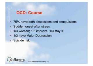 OCD: Course

•    75% have both obsessions and compulsions
•    Sudden onset after stress
•    1/3 worsen; 1/3 improve; 1/3 stay ill
•    1/3 have Major Depression
•    Suicide risk
 