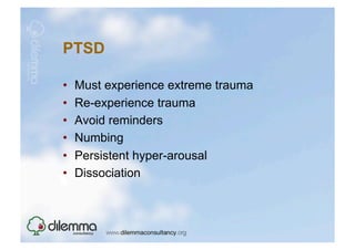 PTSD

•    Must experience extreme trauma
•    Re-experience trauma
•    Avoid reminders
•    Numbing
•    Persistent hyper-arousal
•    Dissociation
 