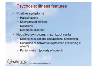 Psychosis: illness features
•  Positive symptoms"
  •    Hallucinations"
  •    Disorganized thinking"
  •    Delusions"
  •    Movement disorder"
•  Negative symptoms in schizophrenia"
  •  Decline in social and occupational functioning "
  •  Reduction of nonverbal expression (ʻﬂattening of
     affectʼ)"
  •  Partial mutism (poverty of speech)"
 