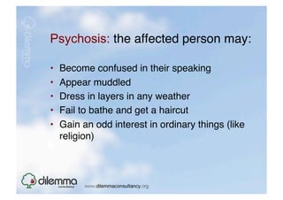 Psychosis: the affected person may: "

•    Become confused in their speaking"
•    Appear muddled"
•    Dress in layers in any weather "
•    Fail to bathe and get a haircut "
•    Gain an odd interest in ordinary things (like
     religion) "
 