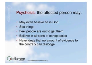 Psychosis: the affected person may: "

•    May even believe he is God "
•    See things"
•    Feel people are out to get them "
•    Believe in all sorts of conspiracies "
•    Have ideas that no amount of evidence to
     the contrary can dislodge  
 