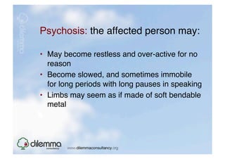 Psychosis: the affected person may: "

•  May become restless and over-active for no
   reason"
•  Become slowed, and sometimes immobile
   for long periods with long pauses in speaking"
•  Limbs may seem as if made of soft bendable
   metal 
 