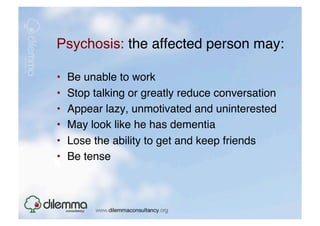 Psychosis: the affected person may: "

•    Be unable to work "
•    Stop talking or greatly reduce conversation "
•    Appear lazy, unmotivated and uninterested "
•    May look like he has dementia "
•    Lose the ability to get and keep friends "
•    Be tense  
 