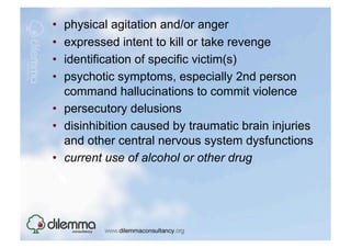 •  physical agitation and/or anger
•  expressed intent to kill or take revenge
•  identification of specific victim(s)
•  psychotic symptoms, especially 2nd person
   command hallucinations to commit violence
•  persecutory delusions
•  disinhibition caused by traumatic brain injuries
   and other central nervous system dysfunctions
•  current use of alcohol or other drug
 
