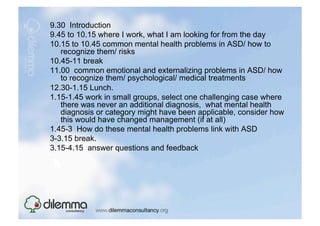 9.30 Introduction
9.45 to 10.15 where I work, what I am looking for from the day
10.15 to 10.45 common mental health problems in ASD/ how to
   recognize them/ risks
10.45-11 break
11.00 common emotional and externalizing problems in ASD/ how
   to recognize them/ psychological/ medical treatments
12.30-1.15 Lunch.
1.15-1.45 work in small groups, select one challenging case where
   there was never an additional diagnosis, what mental health
   diagnosis or category might have been applicable, consider how
   this would have changed management (if at all)
1.45-3 How do these mental health problems link with ASD
3-3.15 break.
3.15-4.15 answer questions and feedback
 