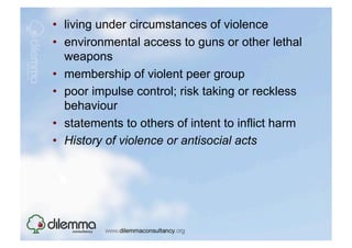 •  living under circumstances of violence
•  environmental access to guns or other lethal
   weapons
•  membership of violent peer group
•  poor impulse control; risk taking or reckless
   behaviour
•  statements to others of intent to inflict harm
•  History of violence or antisocial acts
 