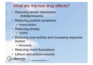 What are the real drug effects?
•  Reducing severe depression:
      Antidepressants
•  Reducing positive symptoms:
  •  Antipsychotics
•  Reducing anxiety
  •  ?SSRIs
•  Reducing over-activity and increasing response
   control:
  •  Stimulants
•  Reducing mood fluctuations
•  Lithium and anticonvulsants
 