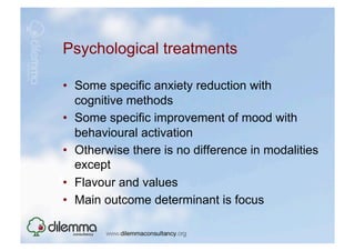 Psychological treatments

•  Some specific anxiety reduction with
   cognitive methods
•  Some specific improvement of mood with
   behavioural activation
•  Otherwise there is no difference in modalities
   except
•  Flavour and values
•  Main outcome determinant is focus
 