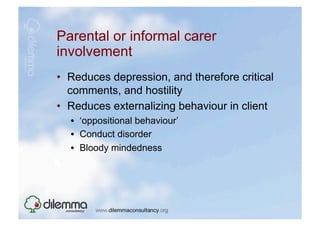 Parental or informal carer
involvement
•  Reduces depression, and therefore critical
   comments, and hostility
•  Reduces externalizing behaviour in client
  •  ‘oppositional behaviour’
  •  Conduct disorder
  •  Bloody mindedness
 