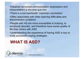 • Impaired nonverbal communication (expression and
interpretation) is the sine qua non
• There is a low bandwidth ‘interbrain connection’
• Often associated with other learning difficulties and
disconnection problems
• People with AS are more susceptible to bullying, to
emotional disorder, and therefore have worse quality of
life than others with ASD
• Understanding the experience of having ASD is key to
more successful coping strategies

WHAT IS ASD?
 