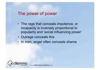 The power of power

•  The rage that conceals impotence, or
   incapacity is inversely proportional to
   popularity and ‘social influencing power’
•  Outrage conceals this
•  In men, anger often conceals shame
 