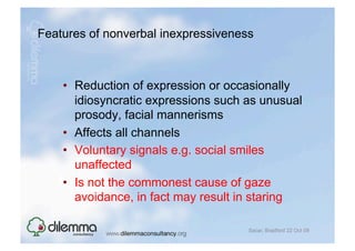 Features of nonverbal inexpressiveness



    •  Reduction of expression or occasionally
       idiosyncratic expressions such as unusual
       prosody, facial mannerisms
    •  Affects all channels
    •  Voluntary signals e.g. social smiles
       unaffected
    •  Is not the commonest cause of gaze
       avoidance, in fact may result in staring

                                      Sacar, Bradford 22 Oct 09
 