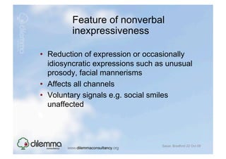 Feature of nonverbal
         inexpressiveness

•  Reduction of expression or occasionally
   idiosyncratic expressions such as unusual
   prosody, facial mannerisms
•  Affects all channels
•  Voluntary signals e.g. social smiles
   unaffected




                                   Sacar, Bradford 22 Oct 09
 