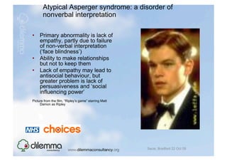 Atypical Asperger syndrome: a disorder of
       nonverbal interpretation

•  Primary abnormality is lack of
   empathy, partly due to failure
   of non-verbal interpretation
   (‘face blindness’)
•  Ability to make relationships
   but not to keep them
•  Lack of empathy may lead to
   antisocial behaviour, but
   greater problem is lack of
   persuasiveness and ‘social
   influencing power’
Picture from the film, “Ripley’s game” starring Matt
     Damon as Ripley




                                                       Sacar, Bradford 22 Oct 09
 