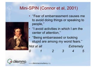 Mini-SPIN (Connor et al, 2001)
    •  ‘‘Fear of embarrassment causes me
       to avoid doing things or speaking to
       people,’’
    •  ‘‘I avoid activities in which I am the
       center of attention,’’
    •  ‘‘Being embarrassed or looking
       stupid are among my worst fears.’’
    Not at all                     Extremely
    0         1        2       3       4     5
 